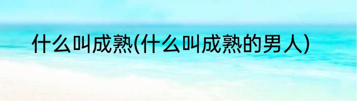 什么叫成熟(什么叫成熟的男人)