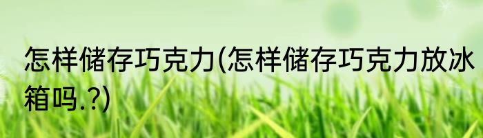 怎样储存巧克力(怎样储存巧克力放冰箱吗.?)