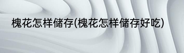 槐花怎样储存(槐花怎样储存好吃)