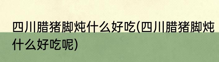 四川腊猪脚炖什么好吃(四川腊猪脚炖什么好吃呢)