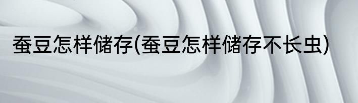 蚕豆怎样储存(蚕豆怎样储存不长虫)