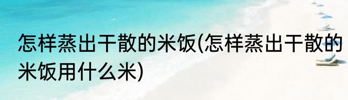 怎样蒸出干散的米饭(怎样蒸出干散的米饭用什么米)