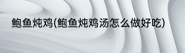 鲍鱼炖鸡(鲍鱼炖鸡汤怎么做好吃)