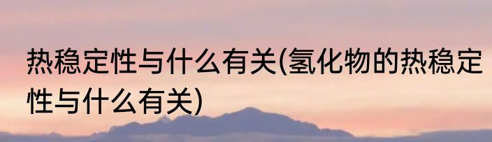 热稳定性与什么有关(氢化物的热稳定性与什么有关)