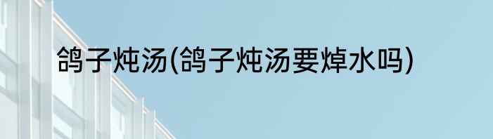 鸽子炖汤(鸽子炖汤要焯水吗)