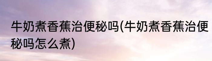 牛奶煮香蕉治便秘吗(牛奶煮香蕉治便秘吗怎么煮)