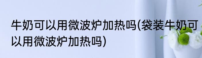 牛奶可以用微波炉加热吗(袋装牛奶可以用微波炉加热吗)