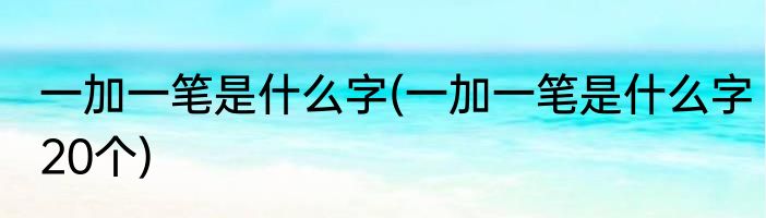 一加一笔是什么字(一加一笔是什么字20个)