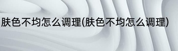 肤色不均怎么调理(肤色不均怎么调理)