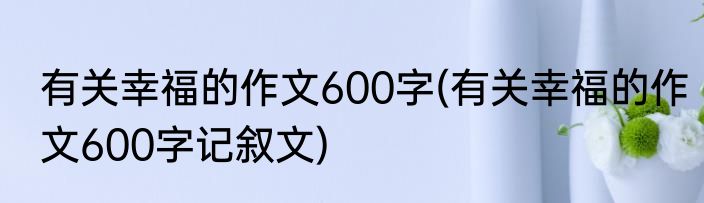 有关幸福的作文600字(有关幸福的作文600字记叙文)