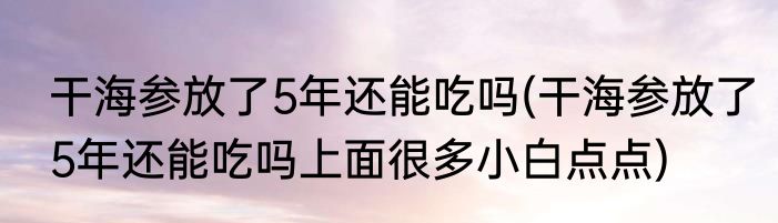干海参放了5年还能吃吗(干海参放了5年还能吃吗上面很多小白点点)