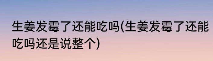 生姜发霉了还能吃吗(生姜发霉了还能吃吗还是说整个)