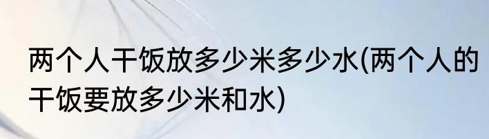 两个人干饭放多少米多少水(两个人的干饭要放多少米和水)