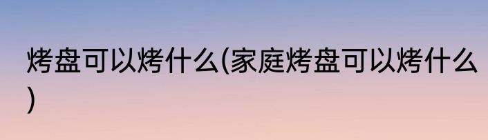 烤盘可以烤什么(家庭烤盘可以烤什么)