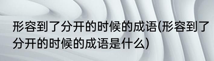 形容到了分开的时候的成语(形容到了分开的时候的成语是什么)