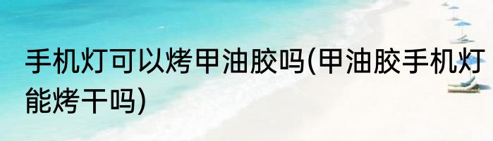 手机灯可以烤甲油胶吗(甲油胶手机灯能烤干吗)