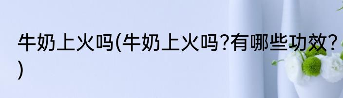 牛奶上火吗(牛奶上火吗?有哪些功效?)