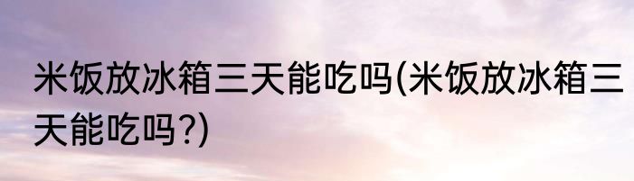 米饭放冰箱三天能吃吗(米饭放冰箱三天能吃吗?)