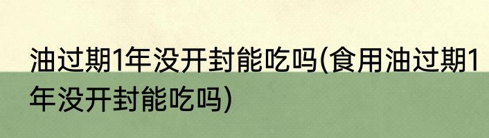 油过期1年没开封能吃吗(食用油过期1年没开封能吃吗)