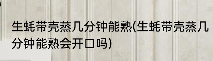 生蚝带壳蒸几分钟能熟(生蚝带壳蒸几分钟能熟会开口吗)