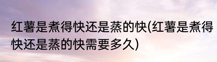红薯是煮得快还是蒸的快(红薯是煮得快还是蒸的快需要多久)