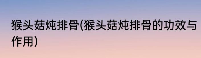 猴头菇炖排骨(猴头菇炖排骨的功效与作用)