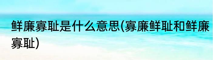 鲜廉寡耻是什么意思(寡廉鲜耻和鲜廉寡耻)