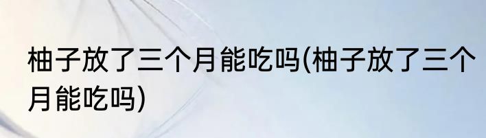柚子放了三个月能吃吗(柚子放了三个月能吃吗)