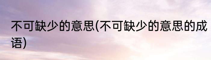 不可缺少的意思(不可缺少的意思的成语)