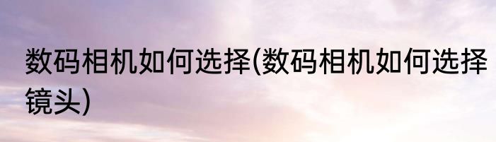 数码相机如何选择(数码相机如何选择镜头)