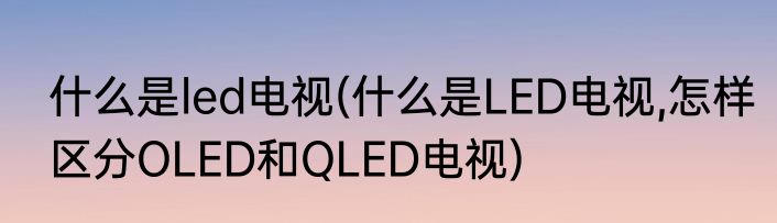 什么是led电视(什么是LED电视,怎样区分OLED和QLED电视)