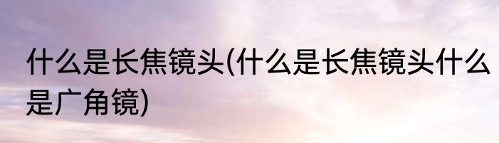 什么是长焦镜头(什么是长焦镜头什么是广角镜)