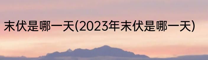 末伏是哪一天(2023年末伏是哪一天)
