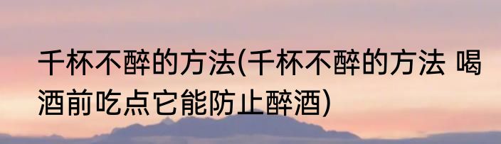 千杯不醉的方法(千杯不醉的方法 喝酒前吃点它能防止醉酒)