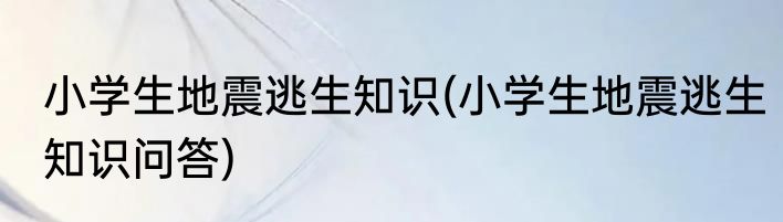 小学生地震逃生知识(小学生地震逃生知识问答)
