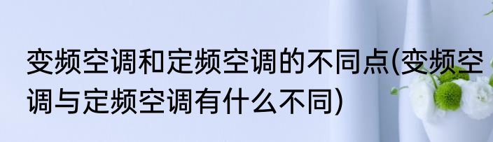 变频空调和定频空调的不同点(变频空调与定频空调有什么不同)
