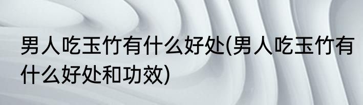 男人吃玉竹有什么好处(男人吃玉竹有什么好处和功效)