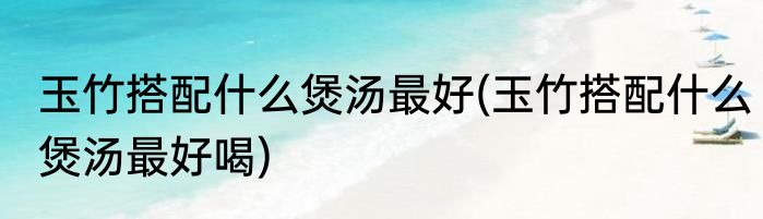 玉竹搭配什么煲汤最好(玉竹搭配什么煲汤最好喝)