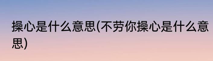 操心是什么意思(不劳你操心是什么意思)