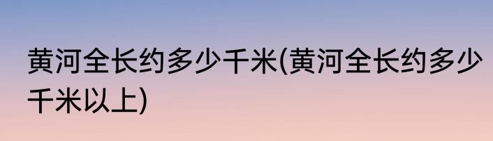 黄河全长约多少千米(黄河全长约多少千米以上)