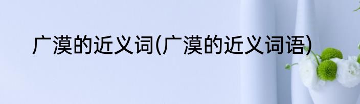 广漠的近义词(广漠的近义词语)