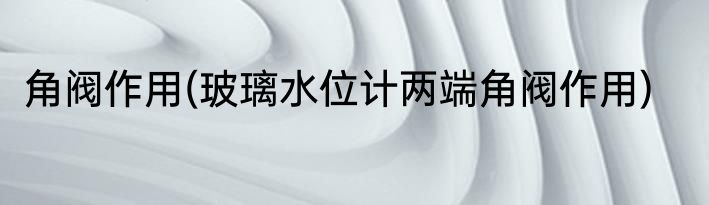 角阀作用(玻璃水位计两端角阀作用)