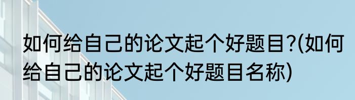 如何给自己的论文起个好题目?(如何给自己的论文起个好题目名称)