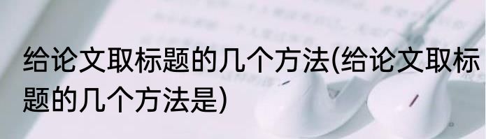 给论文取标题的几个方法(给论文取标题的几个方法是)