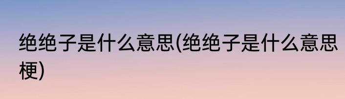 绝绝子是什么意思(绝绝子是什么意思梗)