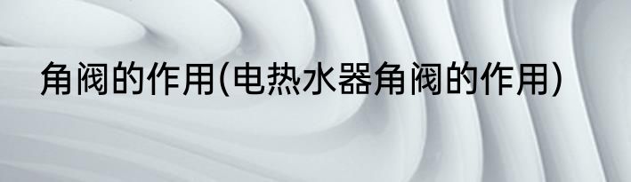 角阀的作用(电热水器角阀的作用)