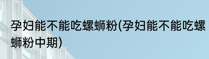孕妇能不能吃螺蛳粉(孕妇能不能吃螺蛳粉中期)