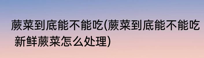 蕨菜到底能不能吃(蕨菜到底能不能吃 新鲜蕨菜怎么处理)