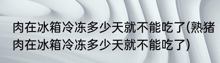 肉在冰箱冷冻多少天就不能吃了(熟猪肉在冰箱冷冻多少天就不能吃了)