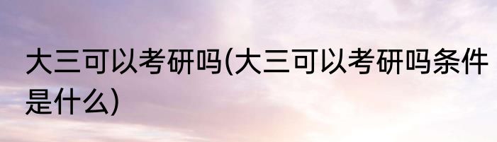 大三可以考研吗(大三可以考研吗条件是什么)